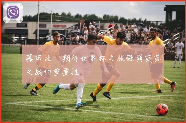 藤田让瑠期待世界杯之旅强调英苏之战的重要性