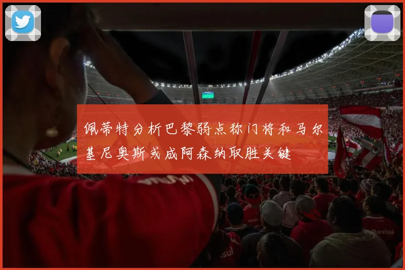 佩蒂特分析巴黎弱点称门将和马尔基尼奥斯或成阿森纳取胜关键