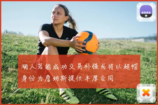 湖人若能成功交易补强或将以超帽身份为詹姆斯提供丰厚合同