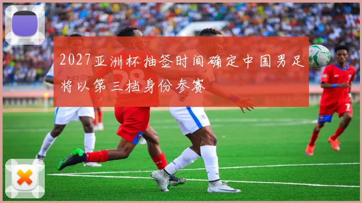2027亚洲杯抽签时间确定中国男足将以第三档身份参赛