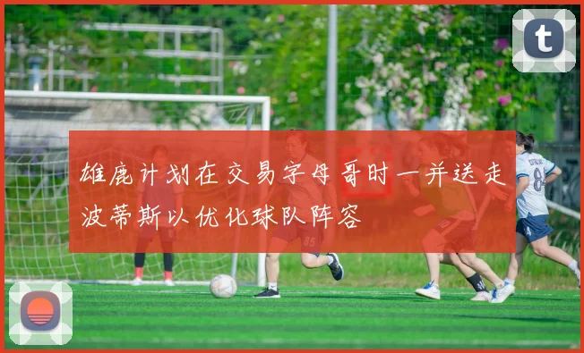 雄鹿计划在交易字母哥时一并送走波蒂斯以优化球队阵容