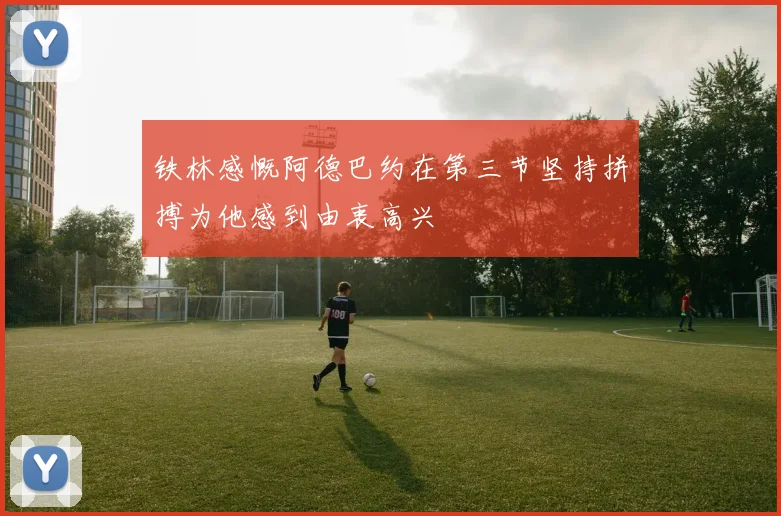 铁林感慨阿德巴约在第三节坚持拼搏为他感到由衷高兴