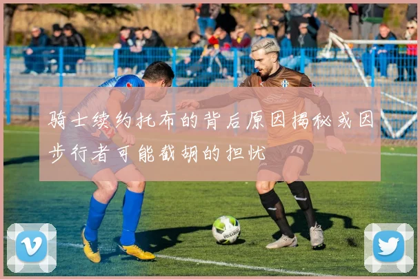 骑士续约托布的背后原因揭秘或因步行者可能截胡的担忧