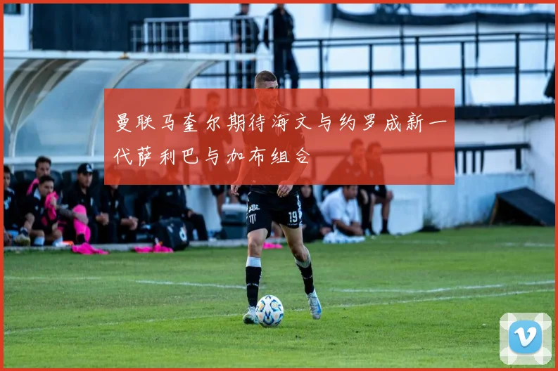 曼联马奎尔期待海文与约罗成新一代萨利巴与加布组合