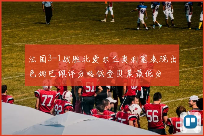 法国3-1战胜北爱尔兰奥利塞表现出色姆巴佩评分略低登贝莱最低分