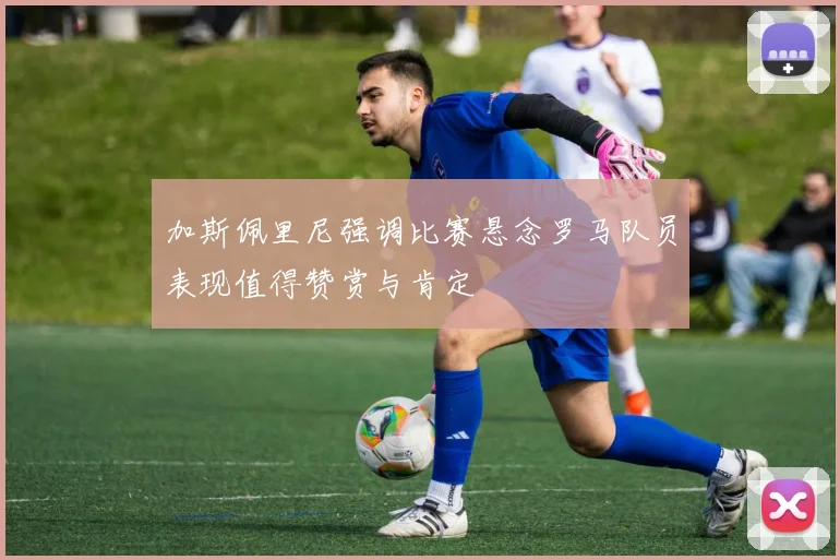加斯佩里尼强调比赛悬念罗马队员表现值得赞赏与肯定
