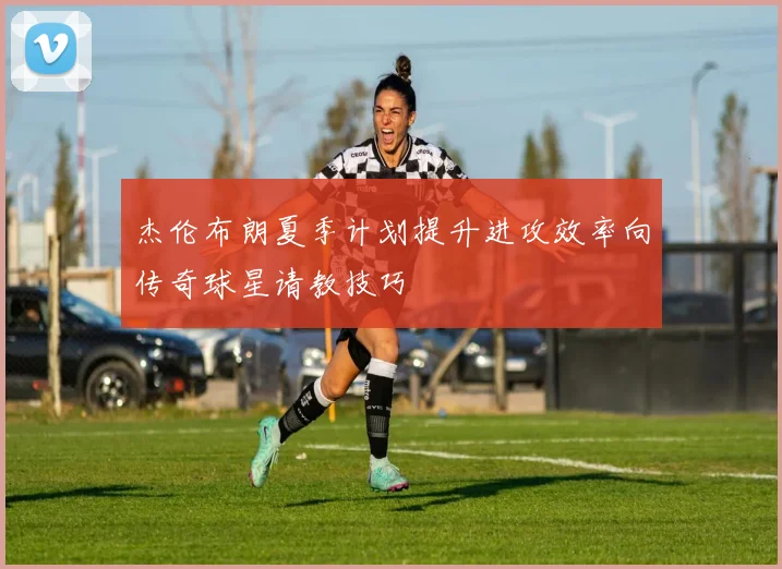 杰伦布朗夏季计划提升进攻效率向传奇球星请教技巧