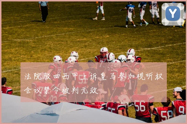 法院驳回西甲上诉皇马参加视听权会议禁令被判无效