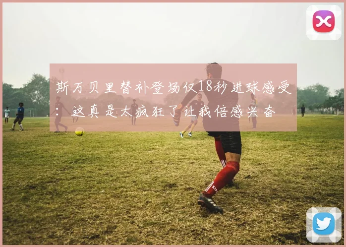 斯万贝里替补登场仅18秒进球感受：这真是太疯狂了让我倍感兴奋