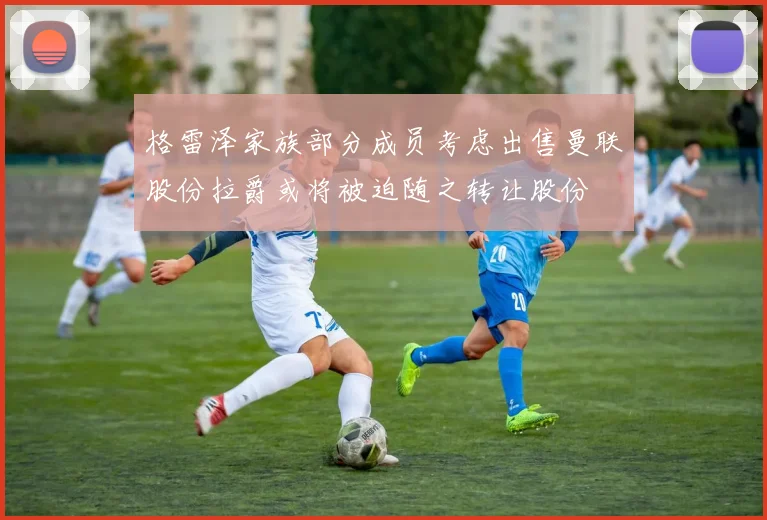 格雷泽家族部分成员考虑出售曼联股份拉爵或将被迫随之转让股份