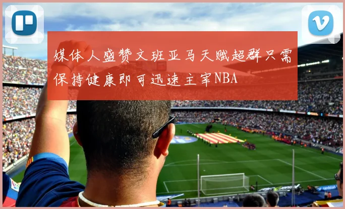 媒体人盛赞文班亚马天赋超群只需保持健康即可迅速主宰NBA