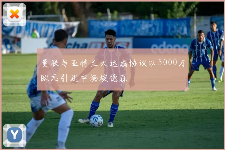 曼联与亚特兰大达成协议以5000万欧元引进中场埃德森