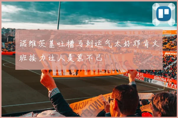 诺维茨基吐槽马刺运气太好邓肯文班接力让人羡慕不已