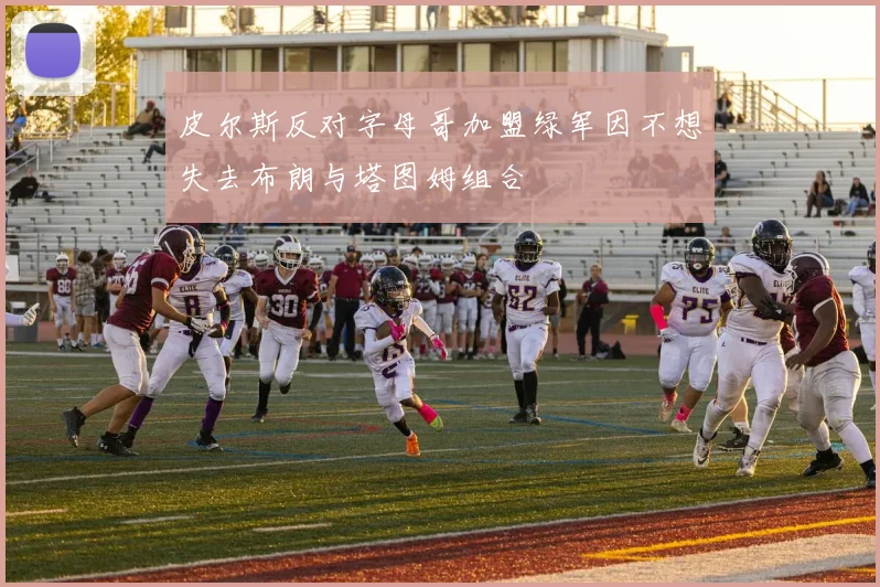 皮尔斯反对字母哥加盟绿军因不想失去布朗与塔图姆组合