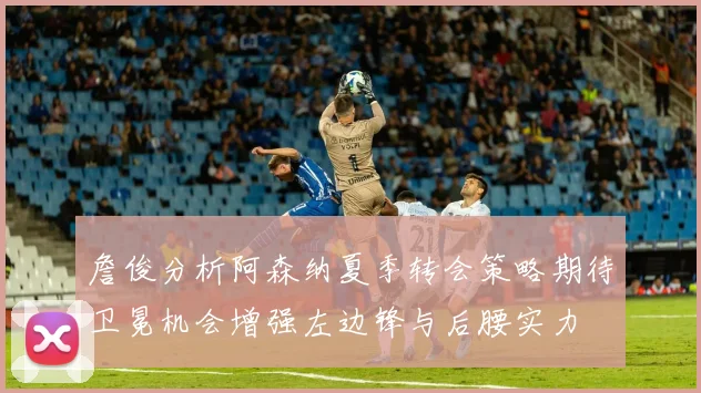 詹俊分析阿森纳夏季转会策略期待卫冕机会增强左边锋与后腰实力