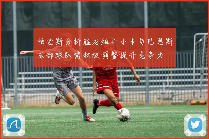 帕金斯分析猛龙组合小卡与巴恩斯东部球队需积极调整提升竞争力