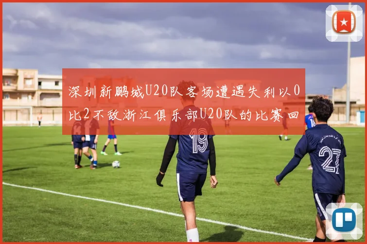 深圳新鹏城U20队客场遭遇失利以0比2不敌浙江俱乐部U20队的比赛回顾