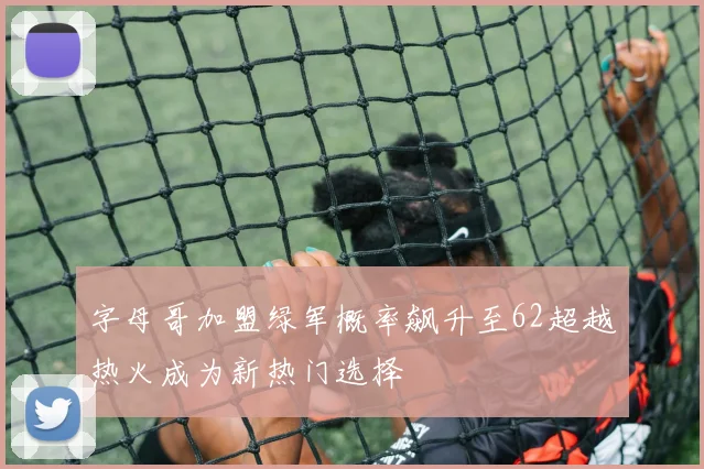 字母哥加盟绿军概率飙升至62超越热火成为新热门选择