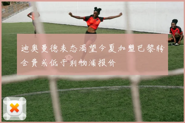 迪奥曼德表态渴望今夏加盟巴黎转会费或低于利物浦报价