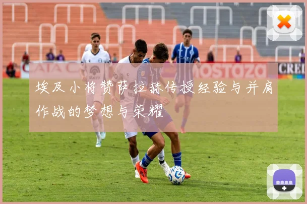 埃及小将赞萨拉赫传授经验与并肩作战的梦想与荣耀