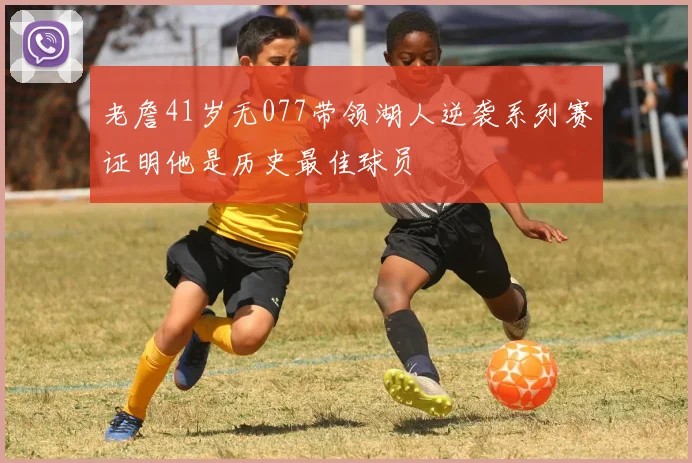 老詹41岁无077带领湖人逆袭系列赛证明他是历史最佳球员