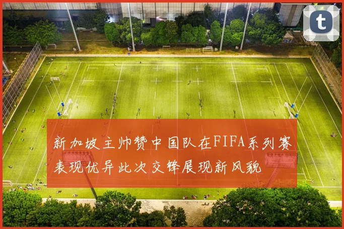 新加坡主帅赞中国队在FIFA系列赛表现优异此次交锋展现新风貌