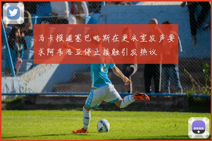 马卡报道塞巴略斯在更衣室发声要求阿韦洛亚停止接触引发热议